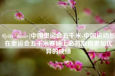 茌平中国奥运会五千米-中国运动员在奥运会五千米赛场上必将取得更加优异的成绩