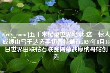 茌平五千米纪录世界纪录-这一惊人成绩由乌干达选手切普特盖在2020年8月14日世界田联钻石联赛揭幕战摩纳哥站创造