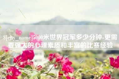 茌平5000米世界冠军多少分钟-更需要强大的心理素质和丰富的比赛经验