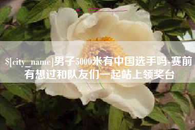 茌平男子5000米有中国选手吗-赛前有想过和队友们一起站上领奖台