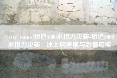 茌平短道5000米接力决赛-短道5000米接力决赛：冰上的速度与激情碰撞