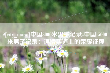 茌平中国5000米男子记录-中国 5000 米男子记录：速滑赛道上的荣耀征程