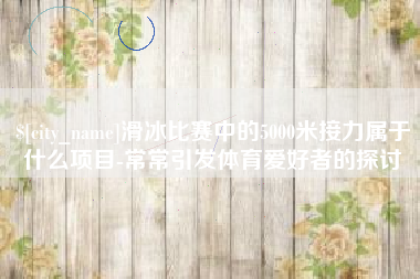 茌平滑冰比赛中的5000米接力属于什么项目-常常引发体育爱好者的探讨