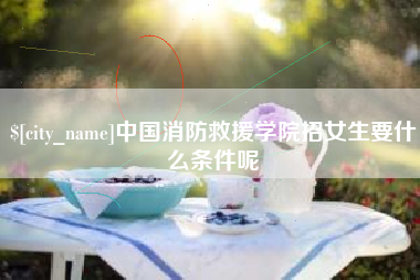 茌平中国消防救援学院招女生要什么条件呢