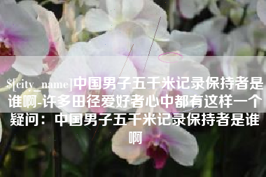 茌平中国男子五千米记录保持者是谁啊-许多田径爱好者心中都有这样一个疑问：中国男子五千米记录保持者是谁啊