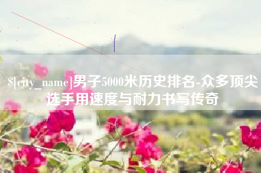 茌平男子5000米历史排名-众多顶尖选手用速度与耐力书写传奇